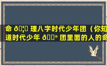 命 🦍 理八字时代少年团（你知道时代少年 💮 团里面的人的命运）